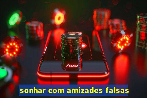 sonhar com amizades falsas